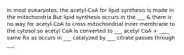 In most eukaryotes, the acetyl-CoA for lipid synthesis is made in the mitochondria But lipid synthesis occurs in the ___ & there is no way for acetyl-CoA to cross mitochondrial inner membrane to the cytosol so acetyl CoA is converted to ___ acetyl CoA + ____ same Rx as occurs in ___ catalyzed by ___ citrate passes through ___