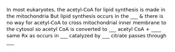 In most eukaryotes, the acetyl-CoA for lipid synthesis is made in the mitochondria But lipid synthesis occurs in the ___ & there is no way for acetyl-CoA to cross mitochondrial inner membrane to the cytosol so acetyl CoA is converted to ___ acetyl CoA + ____ same Rx as occurs in ___ catalyzed by ___ citrate passes through ___