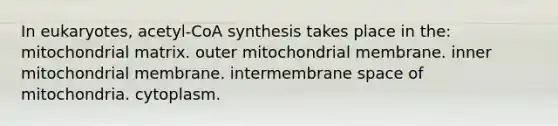 In eukaryotes, acetyl-CoA synthesis takes place in the: mitochondrial matrix. outer mitochondrial membrane. inner mitochondrial membrane. intermembrane space of mitochondria. cytoplasm.