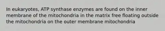 In eukaryotes, ATP synthase enzymes are found on the inner membrane of the mitochondria in the matrix free floating outside the mitochondria on the outer membrane mitochondria