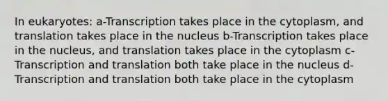 In eukaryotes: a-Transcription takes place in the cytoplasm, and translation takes place in the nucleus b-Transcription takes place in the nucleus, and translation takes place in the cytoplasm c-Transcription and translation both take place in the nucleus d-Transcription and translation both take place in the cytoplasm