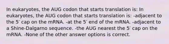 In eukaryotes, the AUG codon that starts translation is: In eukaryotes, the AUG codon that starts translation is: -adjacent to the 5′ cap on the mRNA. -at the 5′ end of the mRNA. -adjacent to a Shine-Dalgarno sequence. -the AUG nearest the 5′ cap on the mRNA. -None of the other answer options is correct.