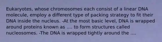 Eukaryotes, whose chromosomes each consist of a linear DNA molecule, employ a different type of packing strategy to fit their DNA inside the nucleus. -At the most basic level, DNA is wrapped around proteins known as .... to form structures called nucleosomes. -The DNA is wrapped tightly around the ....