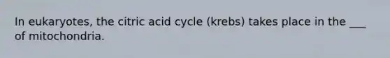 In eukaryotes, the citric acid cycle (krebs) takes place in the ___ of mitochondria.