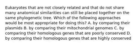 Eukaryotes that are not closely related and that do not share many anatomical similarities can still be placed together on the same phylogenetic tree. Which of the following approaches would be most appropriate for doing this? A. by comparing their plasmids B. by comparing their mitochondrial genomes C. by comparing their homologous genes that are poorly conserved D. by comparing their homologous genes that are highly conserved