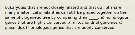 Eukaryotes that are not closely related and that do not share many anatomical similarities can still be placed together on the same phylogenetic tree by comparing their _____. a) homologous genes that are highly conserved b) mitochondrial genomes c) plasmids d) homologous genes that are poorly conserved