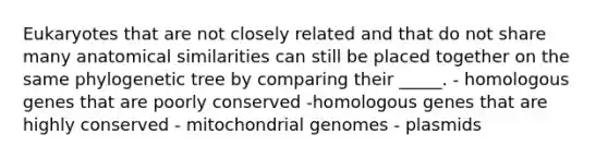 Eukaryotes that are not closely related and that do not share many anatomical similarities can still be placed together on the same phylogenetic tree by comparing their _____. - homologous genes that are poorly conserved -homologous genes that are highly conserved - mitochondrial genomes - plasmids