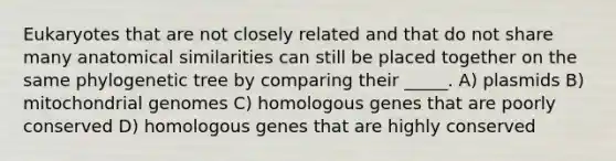 Eukaryotes that are not closely related and that do not share many anatomical similarities can still be placed together on the same phylogenetic tree by comparing their _____. A) plasmids B) mitochondrial genomes C) homologous genes that are poorly conserved D) homologous genes that are highly conserved