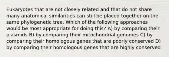 Eukaryotes that are not closely related and that do not share many anatomical similarities can still be placed together on the same phylogenetic tree. Which of the following approaches would be most appropriate for doing this? A) by comparing their plasmids B) by comparing their mitochondrial genomes C) by comparing their homologous genes that are poorly conserved D) by comparing their homologous genes that are highly conserved