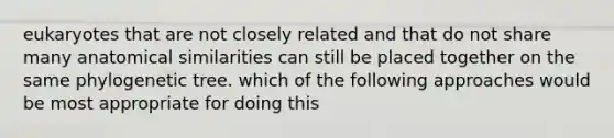 eukaryotes that are not closely related and that do not share many anatomical similarities can still be placed together on the same phylogenetic tree. which of the following approaches would be most appropriate for doing this