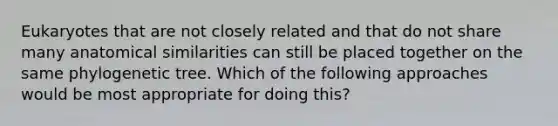 Eukaryotes that are not closely related and that do not share many anatomical similarities can still be placed together on the same phylogenetic tree. Which of the following approaches would be most appropriate for doing this?