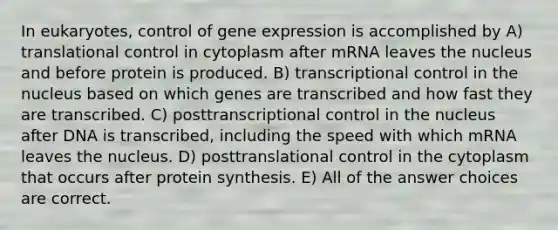 In eukaryotes, control of gene expression is accomplished by A) translational control in cytoplasm after mRNA leaves the nucleus and before protein is produced. B) transcriptional control in the nucleus based on which genes are transcribed and how fast they are transcribed. C) posttranscriptional control in the nucleus after DNA is transcribed, including the speed with which mRNA leaves the nucleus. D) posttranslational control in the cytoplasm that occurs after protein synthesis. E) All of the answer choices are correct.