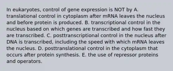 In eukaryotes, control of <a href='https://www.questionai.com/knowledge/kFtiqWOIJT-gene-expression' class='anchor-knowledge'>gene expression</a> is NOT by A. <a href='https://www.questionai.com/knowledge/ky2ky1ygAI-translational-control' class='anchor-knowledge'>translational control</a> in cytoplasm after mRNA leaves the nucleus and before protein is produced. B. transcriptional control in the nucleus based on which genes are transcribed and how fast they are transcribed. C. posttranscriptional control in the nucleus after DNA is transcribed, including the speed with which mRNA leaves the nucleus. D. posttranslational control in the cytoplasm that occurs after <a href='https://www.questionai.com/knowledge/kVyphSdCnD-protein-synthesis' class='anchor-knowledge'>protein synthesis</a>. E. the use of repressor proteins and operators.