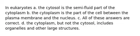 In eukaryotes a. the cytosol is the semi-fluid part of the cytoplasm b. the cytoplasm is the part of the cell between the plasma membrane and the nucleus. c. All of these answers are correct. d. the cytoplasm, but not the cytosol, includes organelles and other large structures.