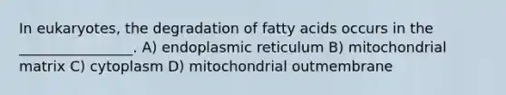 In eukaryotes, the degradation of fatty acids occurs in the ________________. A) endoplasmic reticulum B) mitochondrial matrix C) cytoplasm D) mitochondrial outmembrane