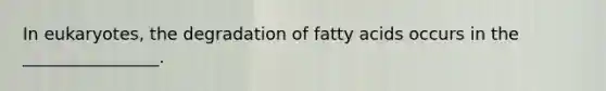 In eukaryotes, the degradation of fatty acids occurs in the ________________.