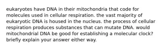 eukaryotes have DNA in their mitochondria that code for molecules used in cellular respiration. the vast majority of eukaryotic DNA is housed in the nucleus. the process of cellular respiration produces substances that can mutate DNA. would mitochondrial DNA be good for establishing a molecular clock? briefly explain your answer either way.