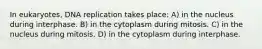 In eukaryotes, DNA replication takes place: A) in the nucleus during interphase. B) in the cytoplasm during mitosis. C) in the nucleus during mitosis. D) in the cytoplasm during interphase.