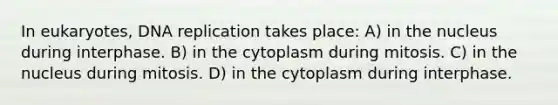 In eukaryotes, DNA replication takes place: A) in the nucleus during interphase. B) in the cytoplasm during mitosis. C) in the nucleus during mitosis. D) in the cytoplasm during interphase.