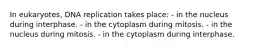 In eukaryotes, DNA replication takes place: - in the nucleus during interphase. - in the cytoplasm during mitosis. - in the nucleus during mitosis. - in the cytoplasm during interphase.