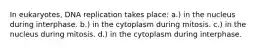 In eukaryotes, DNA replication takes place: a.) in the nucleus during interphase. b.) in the cytoplasm during mitosis. c.) in the nucleus during mitosis. d.) in the cytoplasm during interphase.