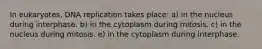 In eukaryotes, DNA replication takes place: a) in the nucleus during interphase. b) in the cytoplasm during mitosis. c) in the nucleus during mitosis. e) in the cytoplasm during interphase.