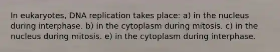 In eukaryotes, DNA replication takes place: a) in the nucleus during interphase. b) in the cytoplasm during mitosis. c) in the nucleus during mitosis. e) in the cytoplasm during interphase.