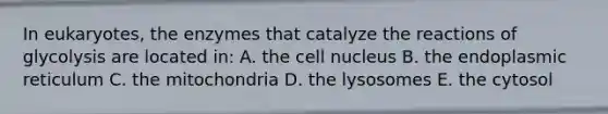 In eukaryotes, the enzymes that catalyze the reactions of glycolysis are located in: A. the <a href='https://www.questionai.com/knowledge/ksZq6y1LRD-cell-nucleus' class='anchor-knowledge'>cell nucleus</a> B. the endoplasmic reticulum C. the mitochondria D. the lysosomes E. the cytosol