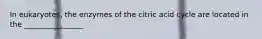 In eukaryotes, the enzymes of the citric acid cycle are located in the ________________