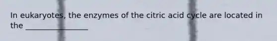 In eukaryotes, the enzymes of the citric acid cycle are located in the ________________