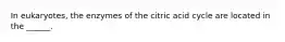 In eukaryotes, the enzymes of the citric acid cycle are located in the ______.