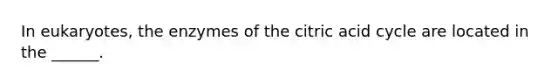 In eukaryotes, the enzymes of the citric acid cycle are located in the ______.