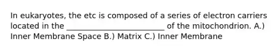 In eukaryotes, the etc is composed of a series of electron carriers located in the _________________________ of the mitochondrion. A.) Inner Membrane Space B.) Matrix C.) Inner Membrane