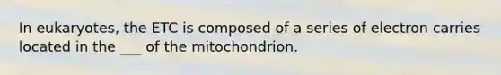 In eukaryotes, the ETC is composed of a series of electron carries located in the ___ of the mitochondrion.