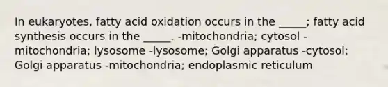 In eukaryotes, fatty acid oxidation occurs in the _____; fatty acid synthesis occurs in the _____. -mitochondria; cytosol -mitochondria; lysosome -lysosome; Golgi apparatus -cytosol; Golgi apparatus -mitochondria; endoplasmic reticulum