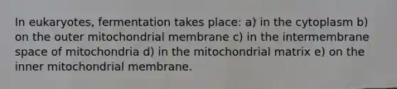 In eukaryotes, fermentation takes place: a) in the cytoplasm b) on the outer mitochondrial membrane c) in the intermembrane space of mitochondria d) in the mitochondrial matrix e) on the inner mitochondrial membrane.