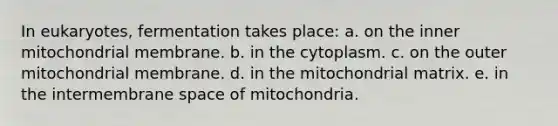 In eukaryotes, fermentation takes place: a. on the inner mitochondrial membrane. b. in the cytoplasm. c. on the outer mitochondrial membrane. d. in the mitochondrial matrix. e. in the intermembrane space of mitochondria.