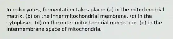 In eukaryotes, fermentation takes place: (a) in the mitochondrial matrix. (b) on the inner mitochondrial membrane. (c) in the cytoplasm. (d) on the outer mitochondrial membrane. (e) in the intermembrane space of mitochondria.