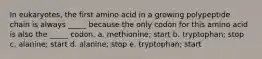 In eukaryotes, the first amino acid in a growing polypeptide chain is always _____ because the only codon for this amino acid is also the _____ codon. a. methionine; start b. tryptophan; stop c. alanine; start d. alanine; stop e. tryptophan; start