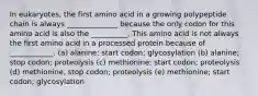 In eukaryotes, the first amino acid in a growing polypeptide chain is always ______________ because the only codon for this amino acid is also the __________. This amino acid is not always the first amino acid in a processed protein because of ____________. (a) alanine; start codon; glycosylation (b) alanine; stop codon; proteolysis (c) methionine; start codon; proteolysis (d) methionine, stop codon; proteolysis (e) methionine; start codon; glycosylation