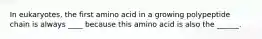 In eukaryotes, the first amino acid in a growing polypeptide chain is always ____ because this amino acid is also the ______.