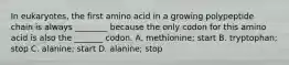 In eukaryotes, the first amino acid in a growing polypeptide chain is always ________ because the only codon for this amino acid is also the _______ codon. A. methionine; start B. tryptophan; stop C. alanine; start D. alanine; stop