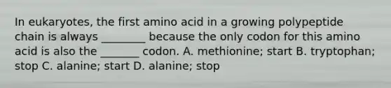 In eukaryotes, the first amino acid in a growing polypeptide chain is always ________ because the only codon for this amino acid is also the _______ codon. A. methionine; start B. tryptophan; stop C. alanine; start D. alanine; stop