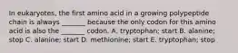 In eukaryotes, the first amino acid in a growing polypeptide chain is always _______ because the only codon for this amino acid is also the _______ codon. A. tryptophan; start B. alanine; stop C. alanine; start D. methionine; start E. tryptophan; stop