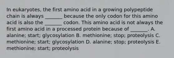 In eukaryotes, the first amino acid in a growing polypeptide chain is always _______ because the only codon for this amino acid is also the _______ codon. This amino acid is not always the first amino acid in a processed protein because of _______. A. alanine; start; glycosylation B. methionine; stop; proteolysis C. methionine; start; glycosylation D. alanine; stop; proteolysis E. methionine; start; proteolysis