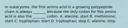 In eukaryotes, the first amino acid in a growing polypeptide chain is always _______ because the only codon for this amino acid is also the _______ codon. A. alanine; start B. methionine; start C. tryptophan; start D. tryptophan; stop E. alanine; stop