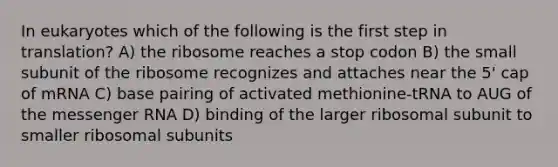 In eukaryotes which of the following is the first step in translation? A) the ribosome reaches a stop codon B) the small subunit of the ribosome recognizes and attaches near the 5' cap of mRNA C) base pairing of activated methionine-tRNA to AUG of the messenger RNA D) binding of the larger ribosomal subunit to smaller ribosomal subunits