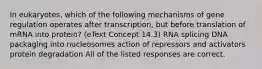 In eukaryotes, which of the following mechanisms of gene regulation operates after transcription, but before translation of mRNA into protein? (eText Concept 14.3) RNA splicing DNA packaging into nucleosomes action of repressors and activators protein degradation All of the listed responses are correct.