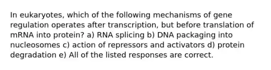 In eukaryotes, which of the following mechanisms of gene regulation operates after transcription, but before translation of mRNA into protein? a) RNA splicing b) DNA packaging into nucleosomes c) action of repressors and activators d) protein degradation e) All of the listed responses are correct.