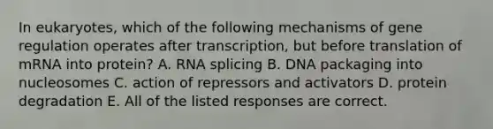 In eukaryotes, which of the following mechanisms of gene regulation operates after transcription, but before translation of mRNA into protein? A. RNA splicing B. DNA packaging into nucleosomes C. action of repressors and activators D. protein degradation E. All of the listed responses are correct.